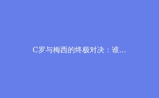 C罗与梅西的终极对决：谁才是足球史上真正的王者？ - 3